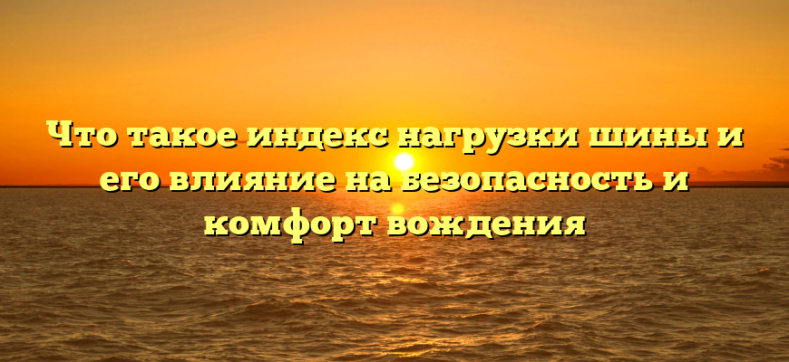 Что такое индекс нагрузки шины и его влияние на безопасность и комфорт вождения