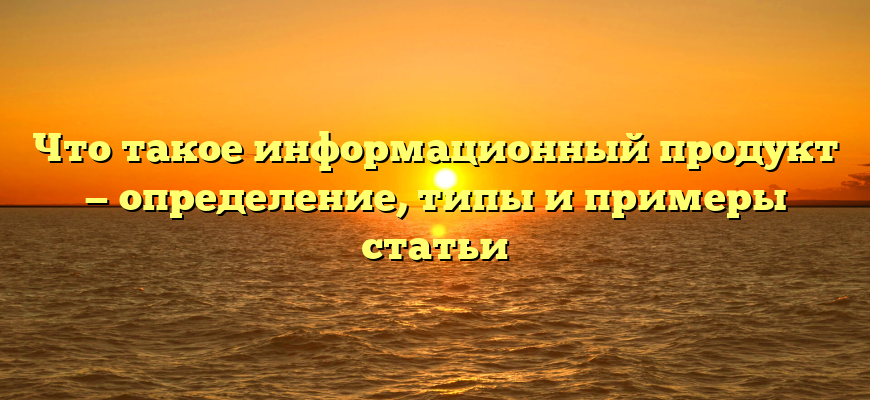 Что такое информационный продукт — определение, типы и примеры статьи