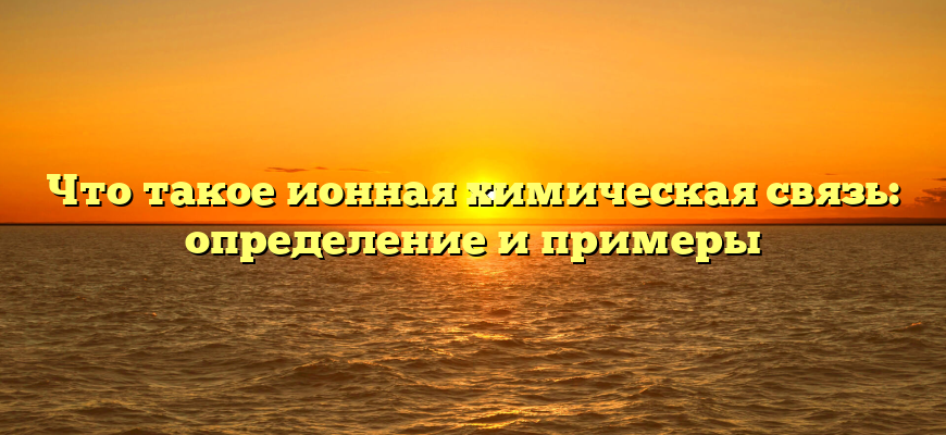 Что такое ионная химическая связь: определение и примеры