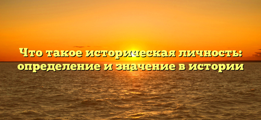 Что такое историческая личность: определение и значение в истории