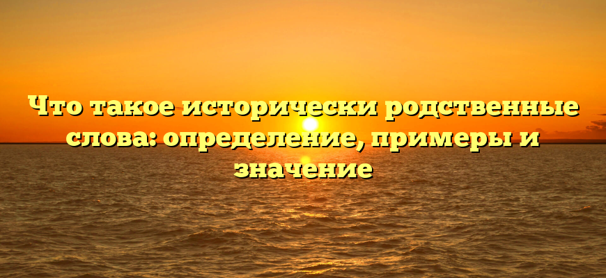 Что такое исторически родственные слова: определение, примеры и значение