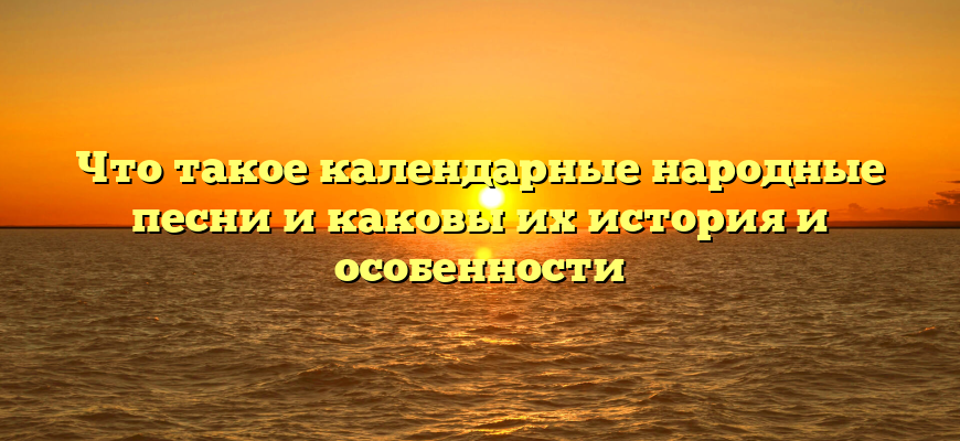 Что такое календарные народные песни и каковы их история и особенности