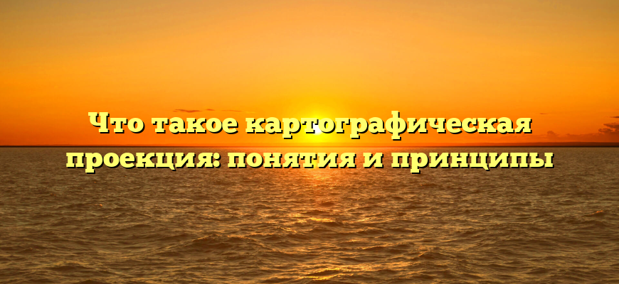 Что такое картографическая проекция: понятия и принципы