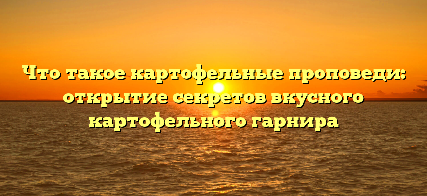 Что такое картофельные проповеди: открытие секретов вкусного картофельного гарнира