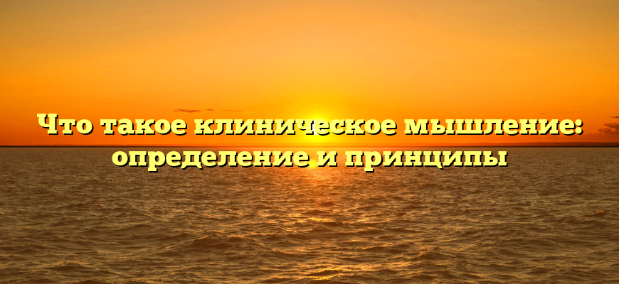 Что такое клиническое мышление: определение и принципы