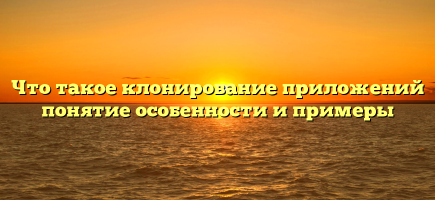 Что такое клонирование приложений понятие особенности и примеры