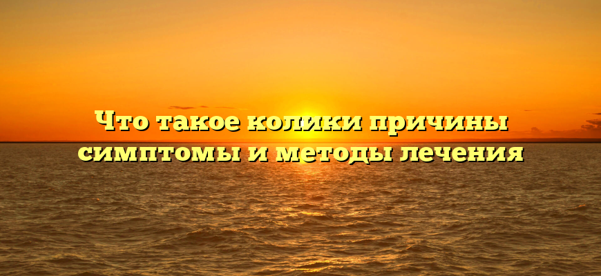 Что такое колики причины симптомы и методы лечения