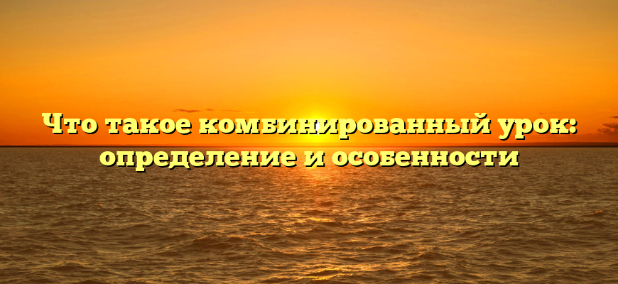 Что такое комбинированный урок: определение и особенности
