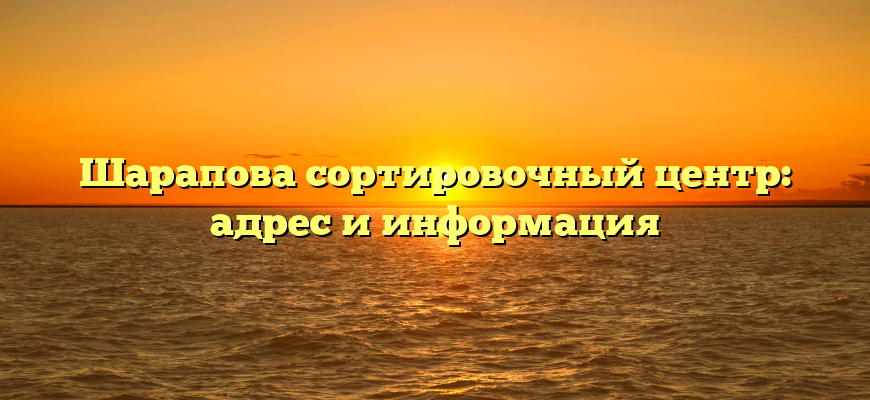 Шарапова сортировочный центр: адрес и информация